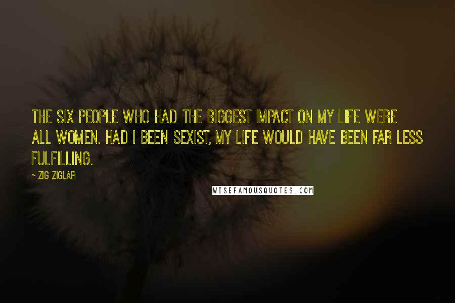 Zig Ziglar Quotes: The six people who had the biggest impact on my life were all women. Had I been sexist, my life would have been far less fulfilling.