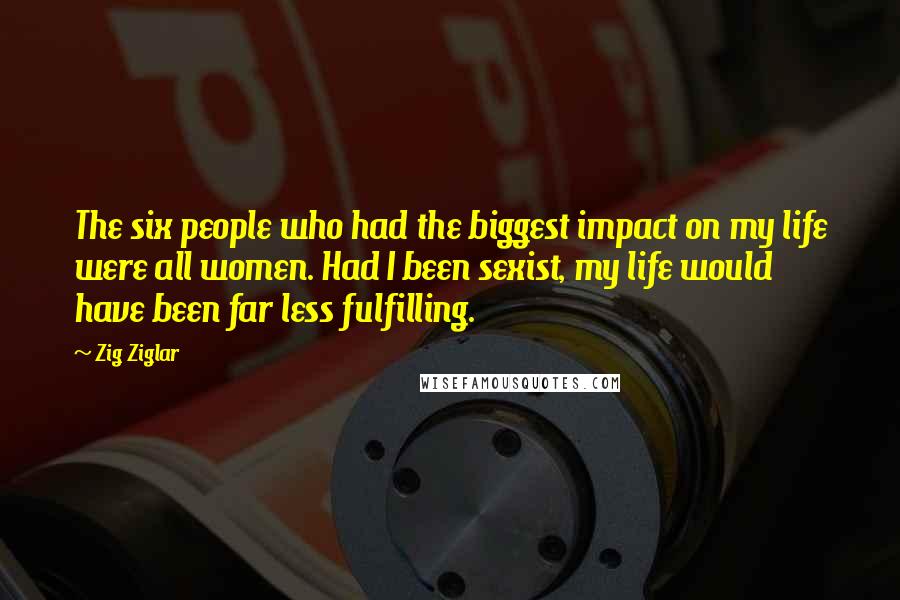 Zig Ziglar Quotes: The six people who had the biggest impact on my life were all women. Had I been sexist, my life would have been far less fulfilling.