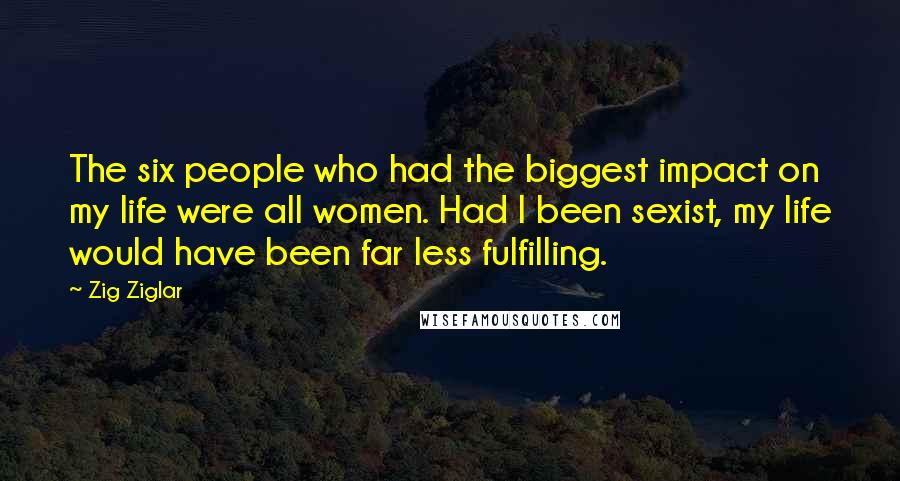 Zig Ziglar Quotes: The six people who had the biggest impact on my life were all women. Had I been sexist, my life would have been far less fulfilling.