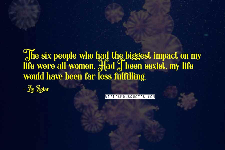 Zig Ziglar Quotes: The six people who had the biggest impact on my life were all women. Had I been sexist, my life would have been far less fulfilling.