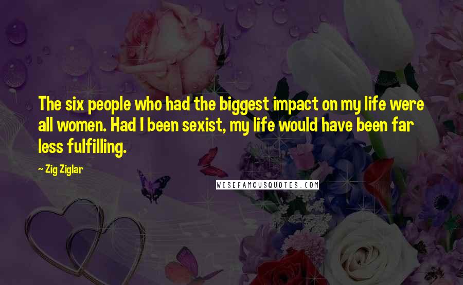 Zig Ziglar Quotes: The six people who had the biggest impact on my life were all women. Had I been sexist, my life would have been far less fulfilling.