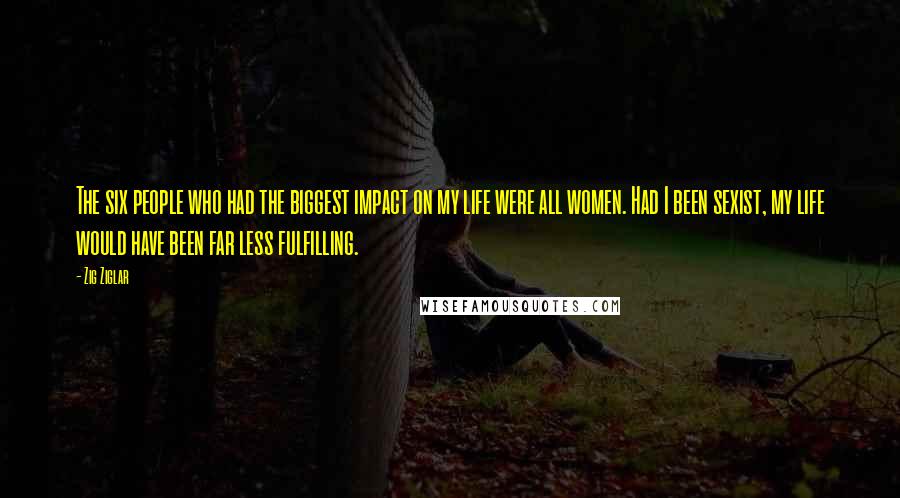 Zig Ziglar Quotes: The six people who had the biggest impact on my life were all women. Had I been sexist, my life would have been far less fulfilling.