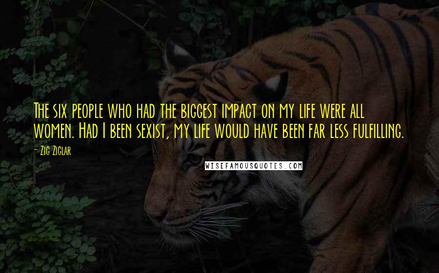 Zig Ziglar Quotes: The six people who had the biggest impact on my life were all women. Had I been sexist, my life would have been far less fulfilling.