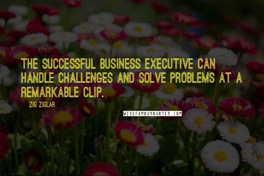 Zig Ziglar Quotes: The successful business executive can handle challenges and solve problems at a remarkable clip.