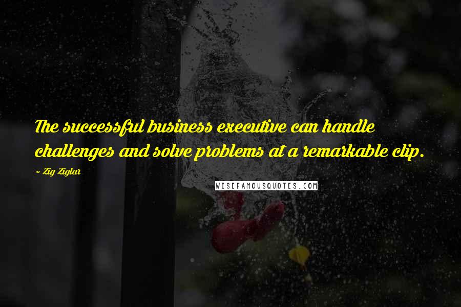 Zig Ziglar Quotes: The successful business executive can handle challenges and solve problems at a remarkable clip.