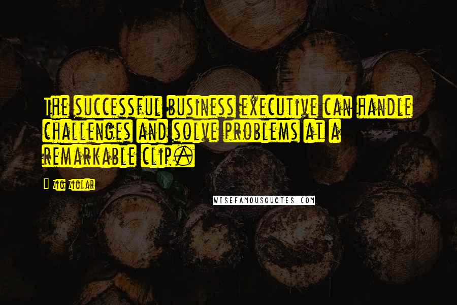 Zig Ziglar Quotes: The successful business executive can handle challenges and solve problems at a remarkable clip.