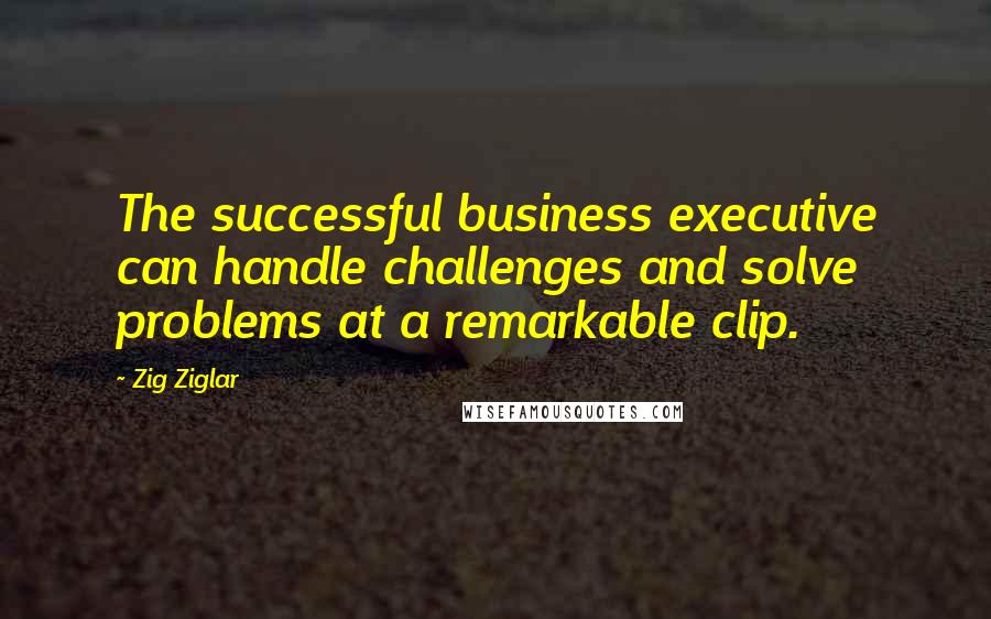 Zig Ziglar Quotes: The successful business executive can handle challenges and solve problems at a remarkable clip.