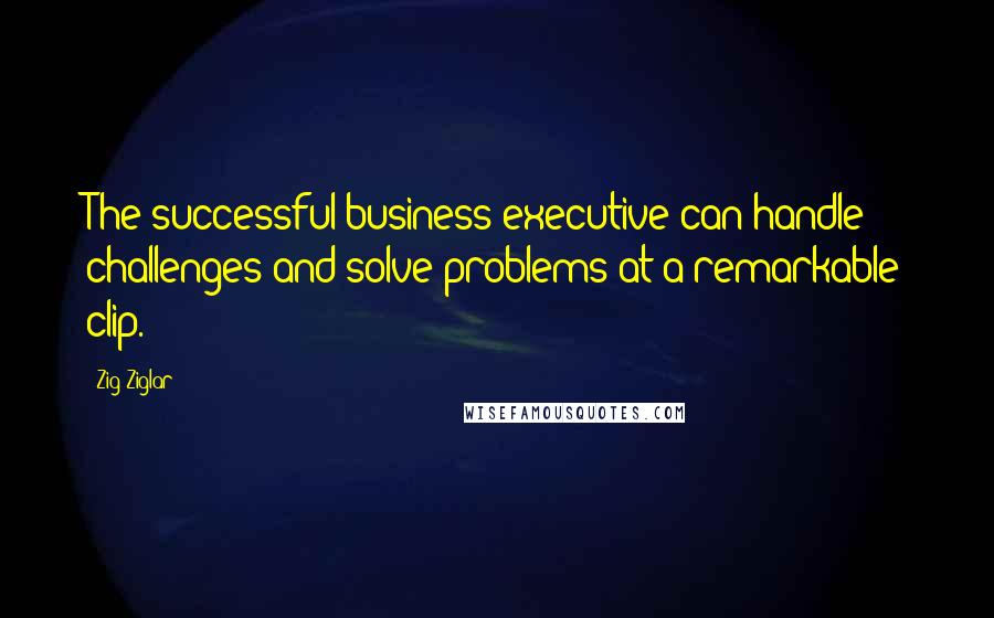 Zig Ziglar Quotes: The successful business executive can handle challenges and solve problems at a remarkable clip.
