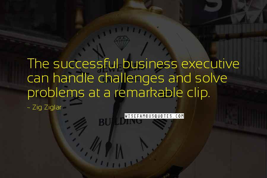 Zig Ziglar Quotes: The successful business executive can handle challenges and solve problems at a remarkable clip.