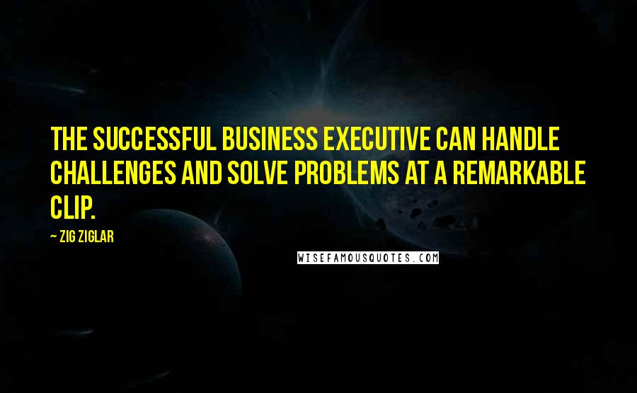 Zig Ziglar Quotes: The successful business executive can handle challenges and solve problems at a remarkable clip.