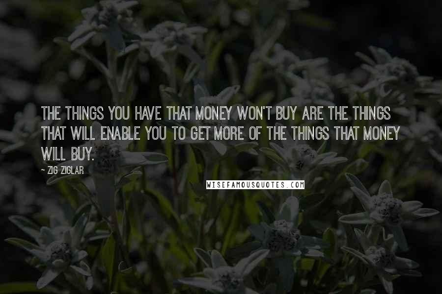 Zig Ziglar Quotes: The things you have that money won't buy are the things that will enable you to get more of the things that money will buy.