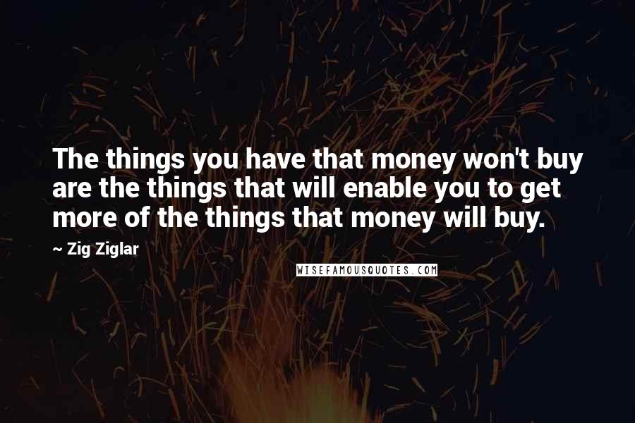 Zig Ziglar Quotes: The things you have that money won't buy are the things that will enable you to get more of the things that money will buy.