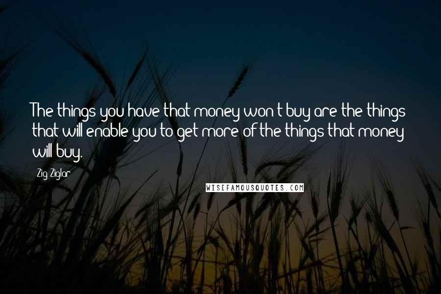 Zig Ziglar Quotes: The things you have that money won't buy are the things that will enable you to get more of the things that money will buy.