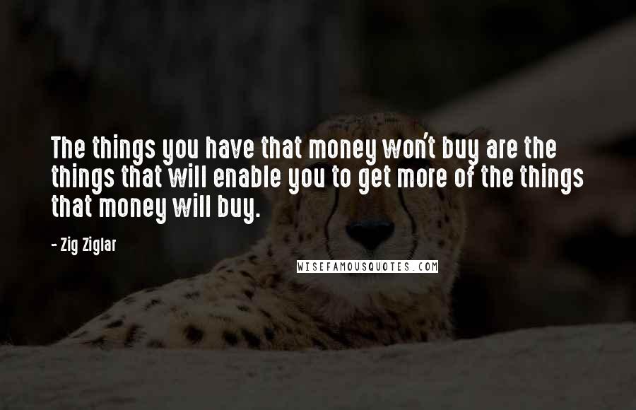 Zig Ziglar Quotes: The things you have that money won't buy are the things that will enable you to get more of the things that money will buy.