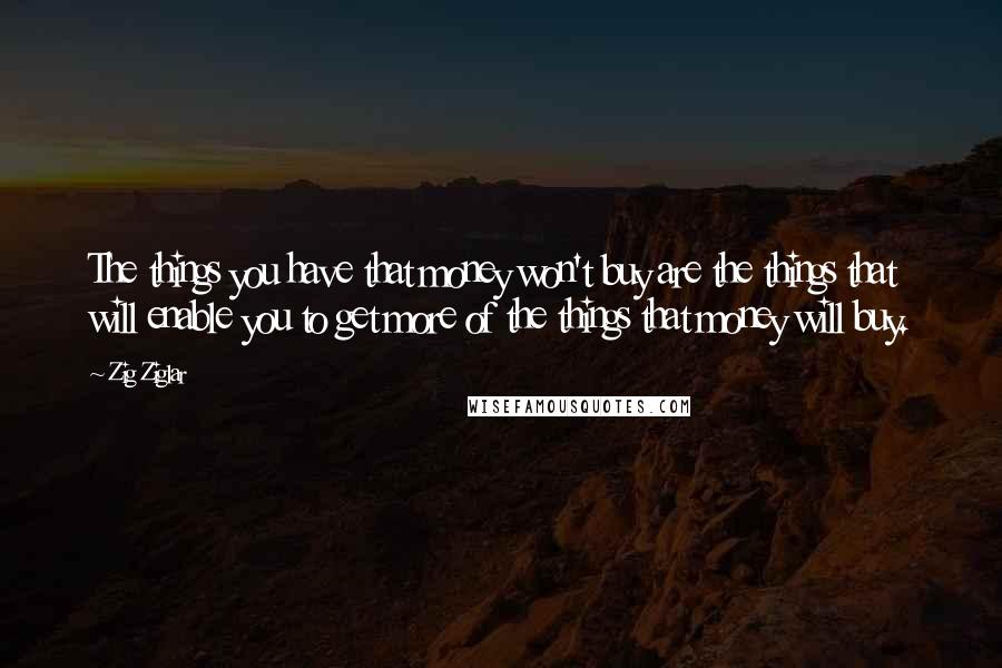 Zig Ziglar Quotes: The things you have that money won't buy are the things that will enable you to get more of the things that money will buy.