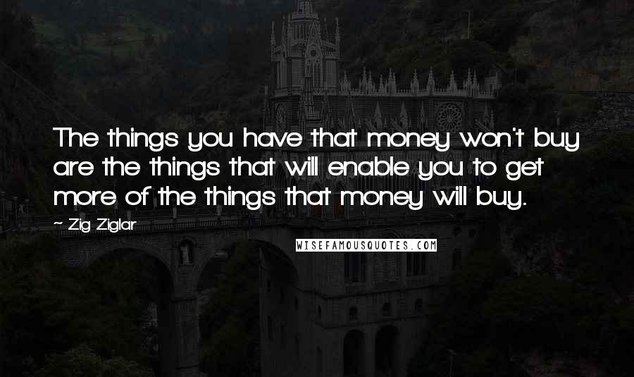 Zig Ziglar Quotes: The things you have that money won't buy are the things that will enable you to get more of the things that money will buy.