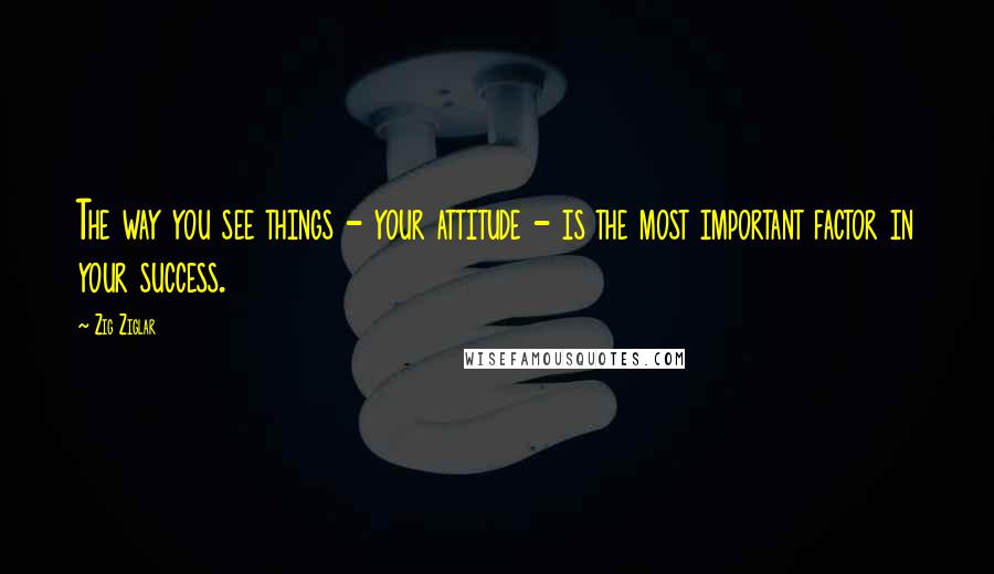 Zig Ziglar Quotes: The way you see things - your attitude - is the most important factor in your success.