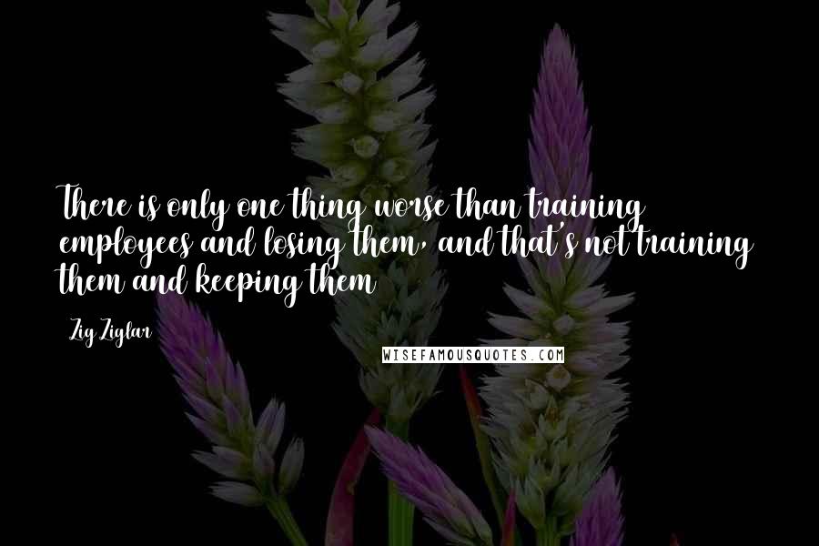 Zig Ziglar Quotes: There is only one thing worse than training employees and losing them, and that's not training them and keeping them