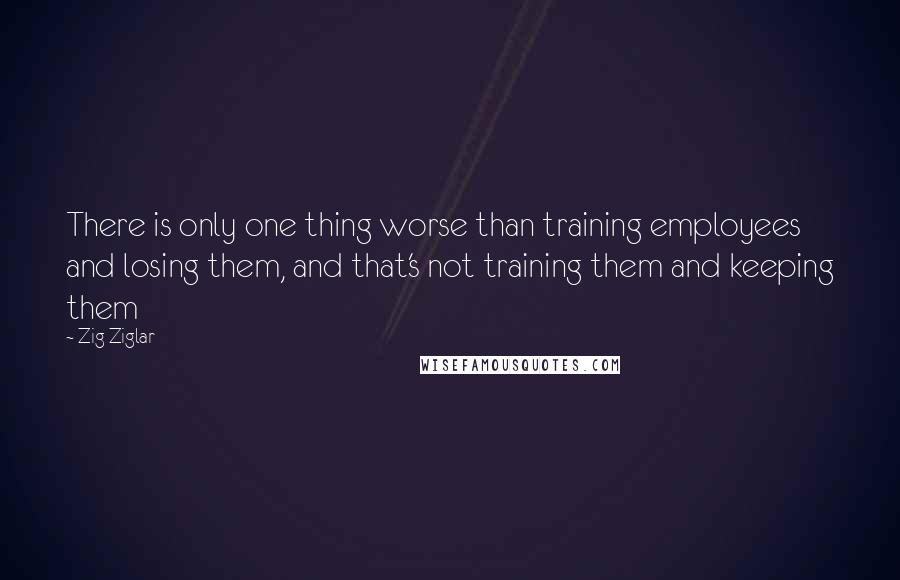 Zig Ziglar Quotes: There is only one thing worse than training employees and losing them, and that's not training them and keeping them