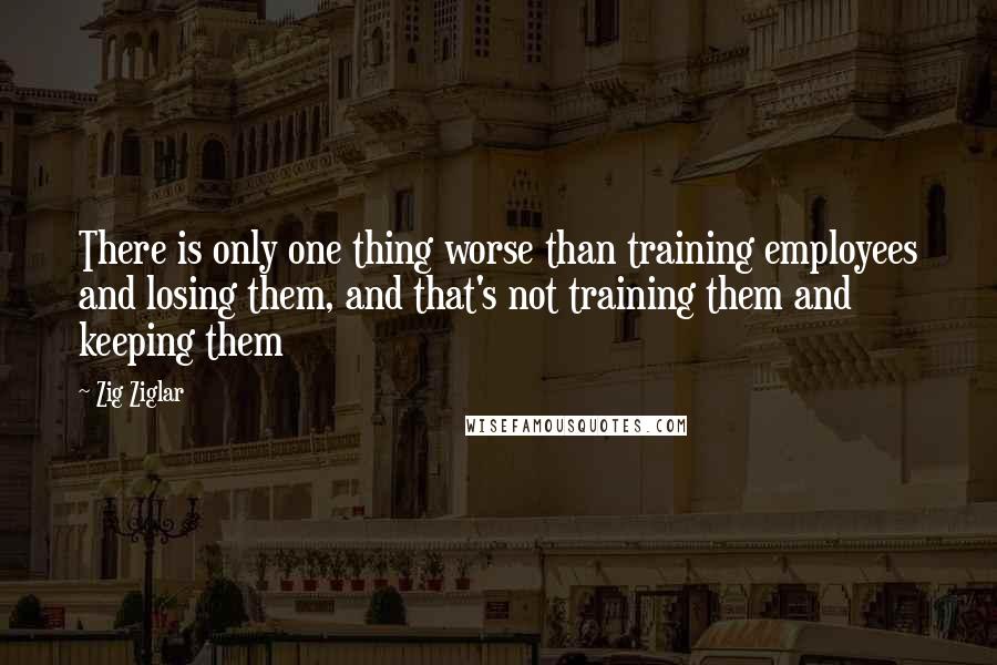 Zig Ziglar Quotes: There is only one thing worse than training employees and losing them, and that's not training them and keeping them