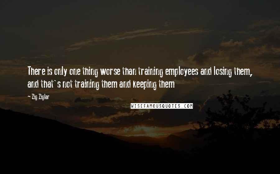 Zig Ziglar Quotes: There is only one thing worse than training employees and losing them, and that's not training them and keeping them