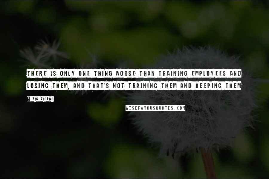 Zig Ziglar Quotes: There is only one thing worse than training employees and losing them, and that's not training them and keeping them