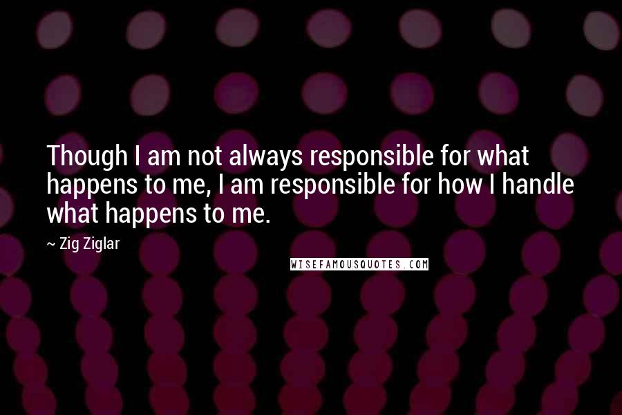 Zig Ziglar Quotes: Though I am not always responsible for what happens to me, I am responsible for how I handle what happens to me.