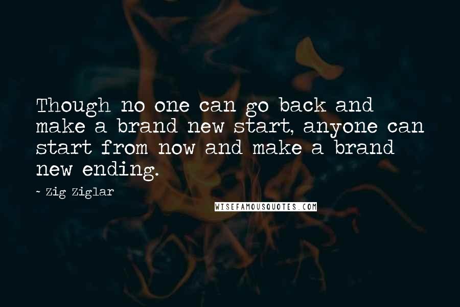 Zig Ziglar Quotes: Though no one can go back and make a brand new start, anyone can start from now and make a brand new ending.