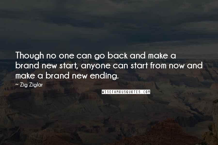 Zig Ziglar Quotes: Though no one can go back and make a brand new start, anyone can start from now and make a brand new ending.