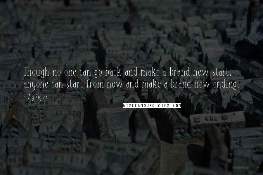 Zig Ziglar Quotes: Though no one can go back and make a brand new start, anyone can start from now and make a brand new ending.