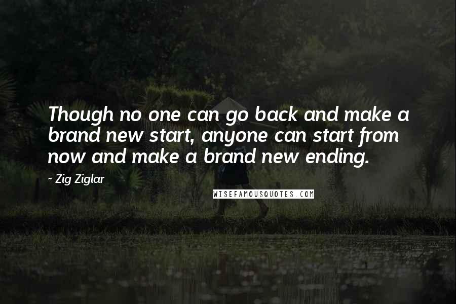 Zig Ziglar Quotes: Though no one can go back and make a brand new start, anyone can start from now and make a brand new ending.