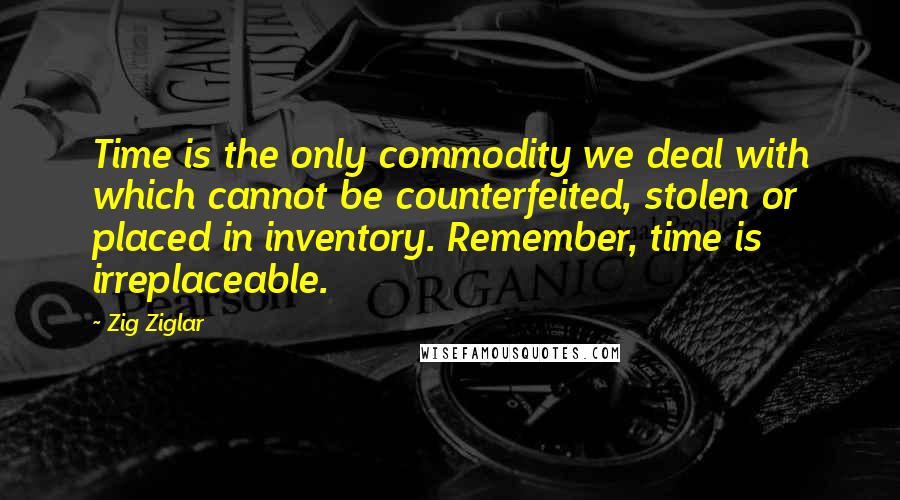 Zig Ziglar Quotes: Time is the only commodity we deal with which cannot be counterfeited, stolen or placed in inventory. Remember, time is irreplaceable.