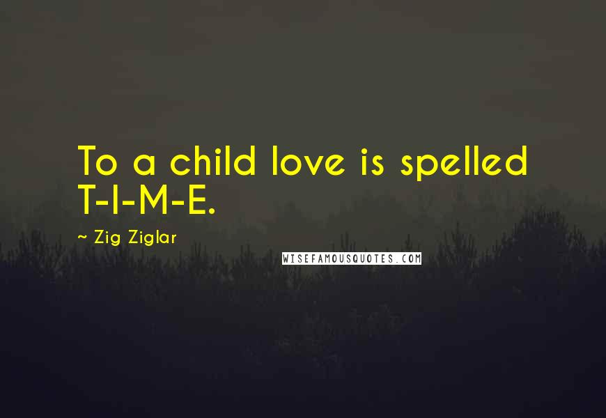 Zig Ziglar Quotes: To a child love is spelled T-I-M-E.