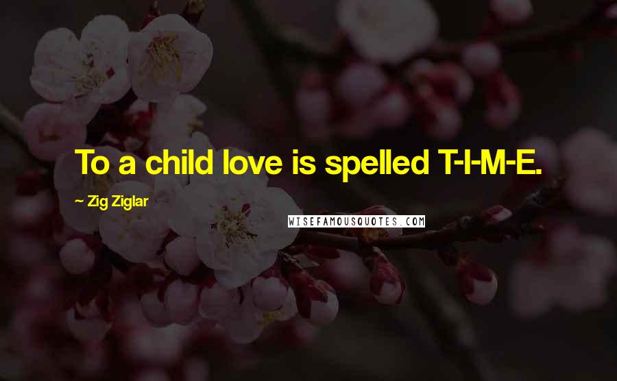 Zig Ziglar Quotes: To a child love is spelled T-I-M-E.