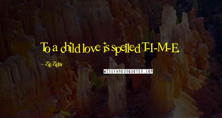 Zig Ziglar Quotes: To a child love is spelled T-I-M-E.