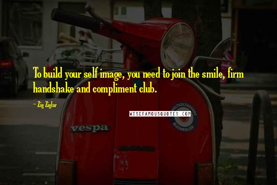 Zig Ziglar Quotes: To build your self image, you need to join the smile, firm handshake and compliment club.