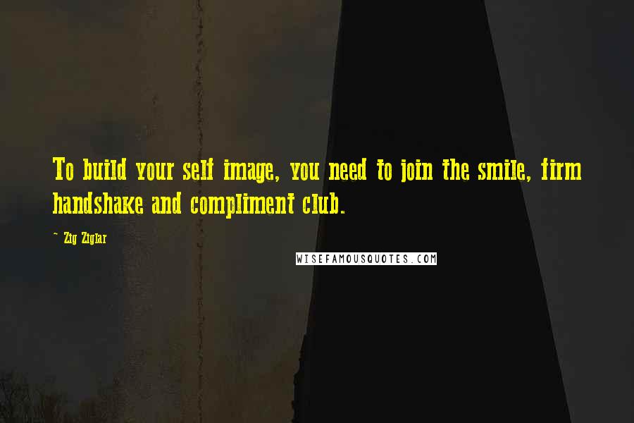 Zig Ziglar Quotes: To build your self image, you need to join the smile, firm handshake and compliment club.