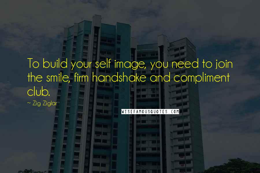 Zig Ziglar Quotes: To build your self image, you need to join the smile, firm handshake and compliment club.