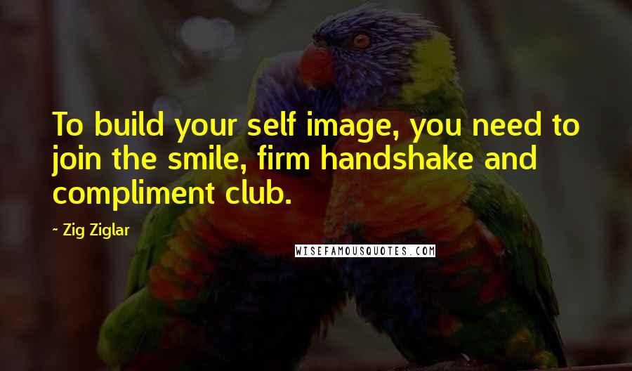 Zig Ziglar Quotes: To build your self image, you need to join the smile, firm handshake and compliment club.