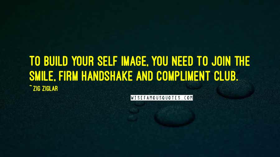 Zig Ziglar Quotes: To build your self image, you need to join the smile, firm handshake and compliment club.