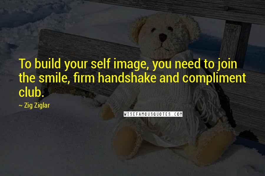 Zig Ziglar Quotes: To build your self image, you need to join the smile, firm handshake and compliment club.