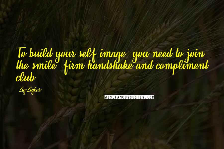 Zig Ziglar Quotes: To build your self image, you need to join the smile, firm handshake and compliment club.