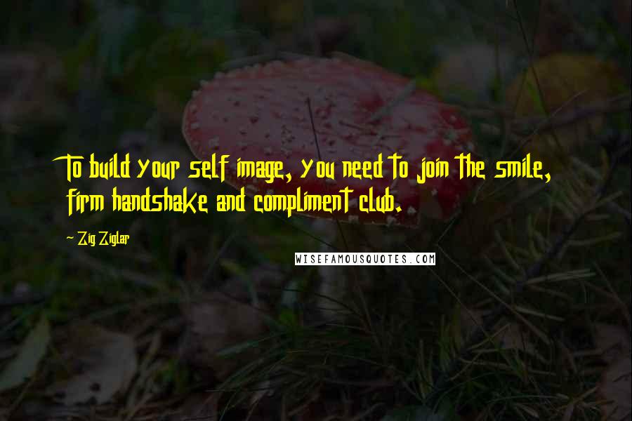 Zig Ziglar Quotes: To build your self image, you need to join the smile, firm handshake and compliment club.