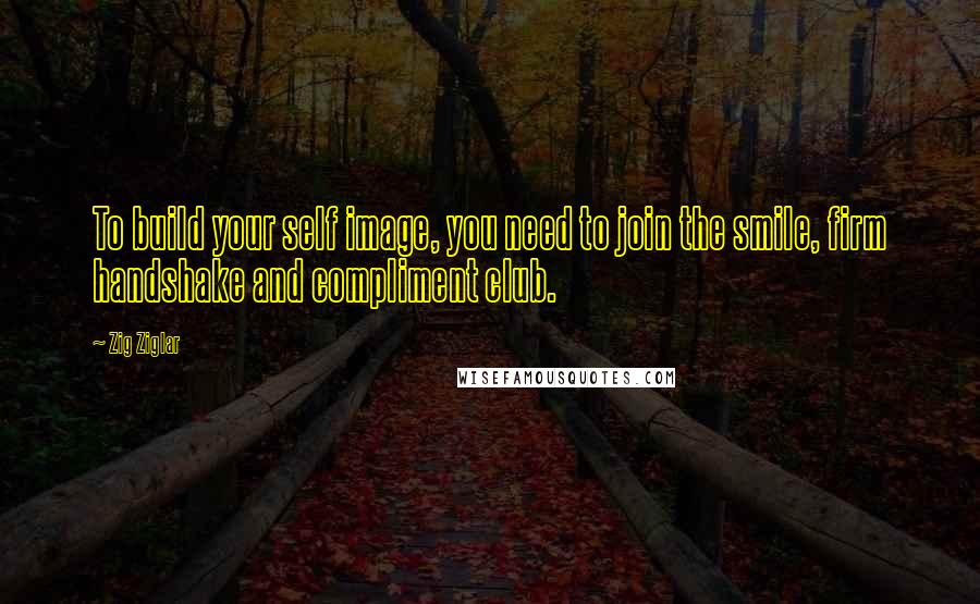 Zig Ziglar Quotes: To build your self image, you need to join the smile, firm handshake and compliment club.