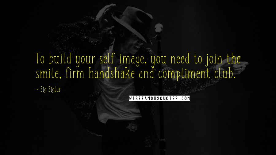 Zig Ziglar Quotes: To build your self image, you need to join the smile, firm handshake and compliment club.