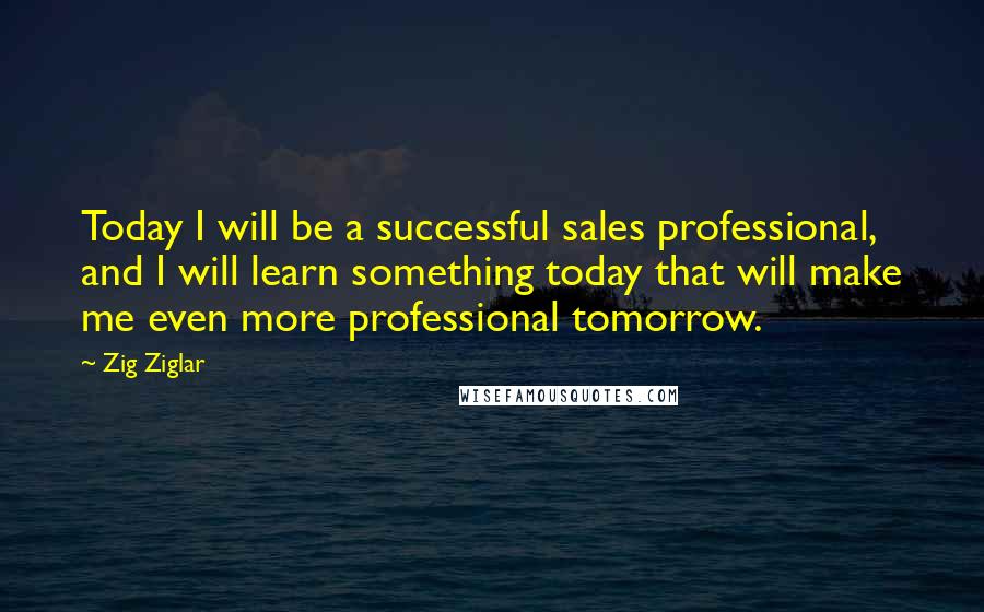 Zig Ziglar Quotes: Today I will be a successful sales professional, and I will learn something today that will make me even more professional tomorrow.