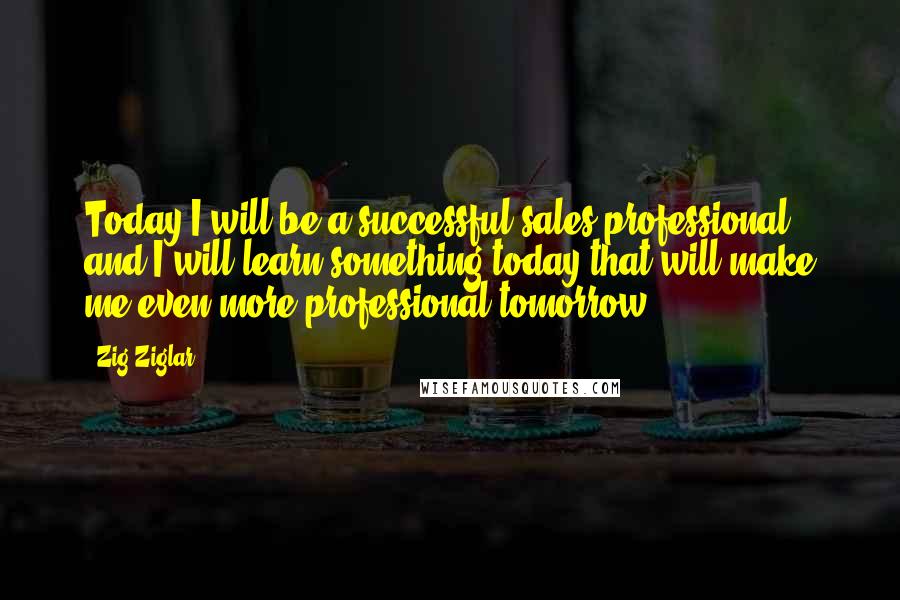 Zig Ziglar Quotes: Today I will be a successful sales professional, and I will learn something today that will make me even more professional tomorrow.