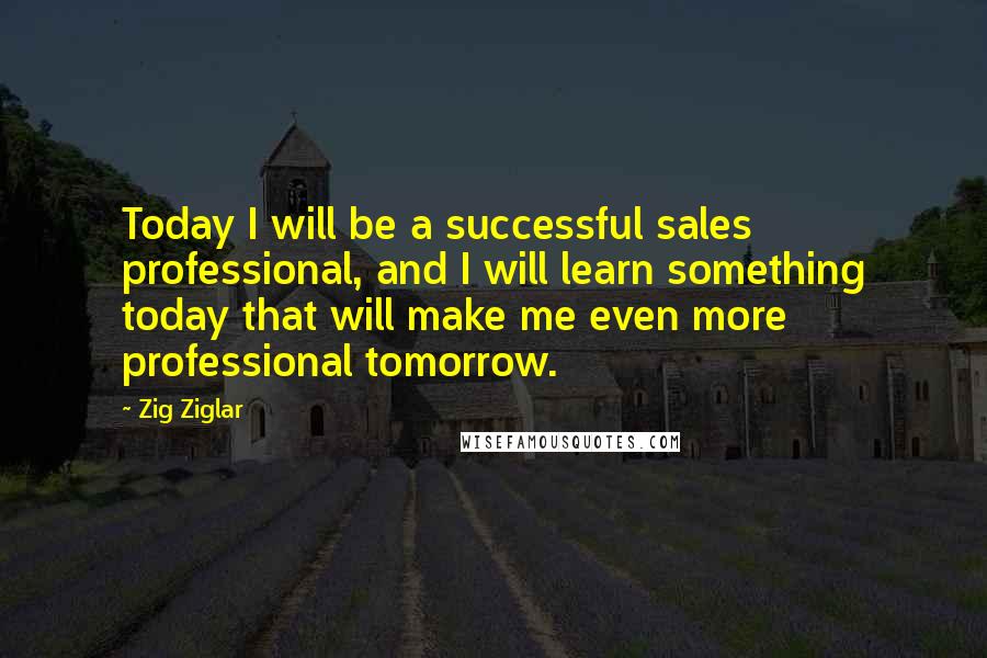 Zig Ziglar Quotes: Today I will be a successful sales professional, and I will learn something today that will make me even more professional tomorrow.