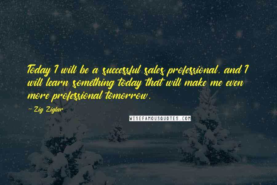 Zig Ziglar Quotes: Today I will be a successful sales professional, and I will learn something today that will make me even more professional tomorrow.