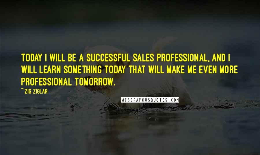Zig Ziglar Quotes: Today I will be a successful sales professional, and I will learn something today that will make me even more professional tomorrow.